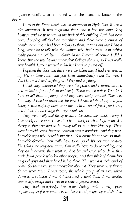 Jeanne recalls what happened when she heard the knock at the door:  I was at the Front which was an apartment in Hyde Park. It was a nice apartment. It was a ground floor, and it had this long, long halhway; and we were way at the back of this buiding. Ruth had been over, dropping off food or something, and there were a bunch of people there, and I had been talking to them. It turns out that I had o long, very sincere talk with the woman who had turned us in, which really pissed me of later. I didnt know, I mean of course I didn’t know: But she was having ambivalent feelings about it so I was really very helpful. Later I wanted to kil her T was so pissed off  T opened the door and there were the tallet men I had ever seen in my By, in these suits, and you knew immediately what this was. I don’t know if I said anything or if they said anything.  I think they announced they were the police, and I turned around and walked in front of them and said, “These are the police. You don’t have 1o tell therm anything” And they were really irrtated. That was how they decided to arrest me, because I’d opened the door, and you know it was perfecly obvious to me— I’m a control fieak you kniow, and I think I took charge the way people do.  They were really tall Really weird. I developed this whoe theory. I love crackpot theories. 1 intend to be a crackpot when I grow up. My theory is that you had 1o be really tall o be a homicide cop. These were homicide cops, because abortion was a homicide. And they were homicide cops who hated being there. You know it not easy to make homicide detective. You really have to be good. It’ not even poliical ke taking the sergeants exam. You really have o do something, and they do it because they want to. And by and large what do is they track down people who kill other people. And they think of themselves as good guys and they hated being there. This was not their kind of crime. So they were very ambivalent about it They were very funny. So we were taken, I was taken, the whole group of us were taken down to the station. I wasn’ handcufed, I don’t think. I was treated very nicel, except that I was in a state of perfect terror  They took everybody. We were dealing with a very poor ‘population, 50 if a woman was on her second pregnancy and she had  31 